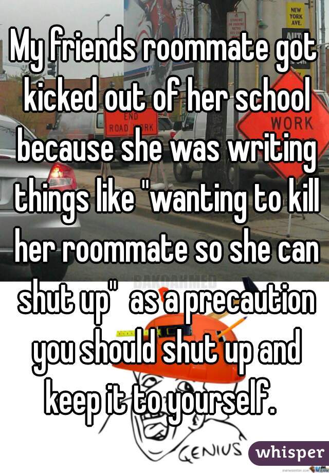 My friends roommate got kicked out of her school because she was writing things like "wanting to kill her roommate so she can shut up"  as a precaution you should shut up and keep it to yourself.  