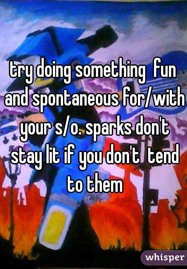 try doing something  fun and spontaneous for/with your s/o. sparks don't stay lit if you don't  tend to them