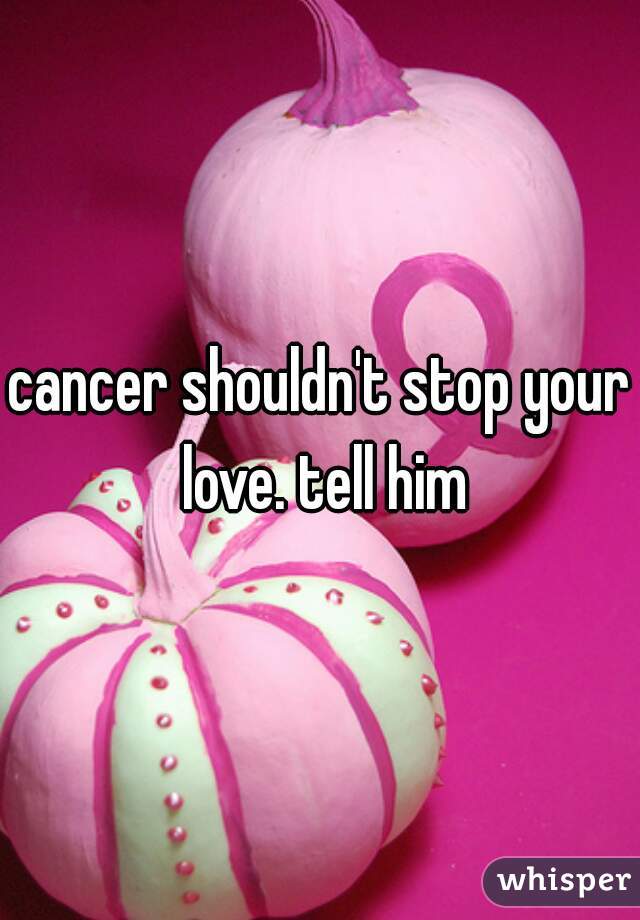 cancer shouldn't stop your love. tell him