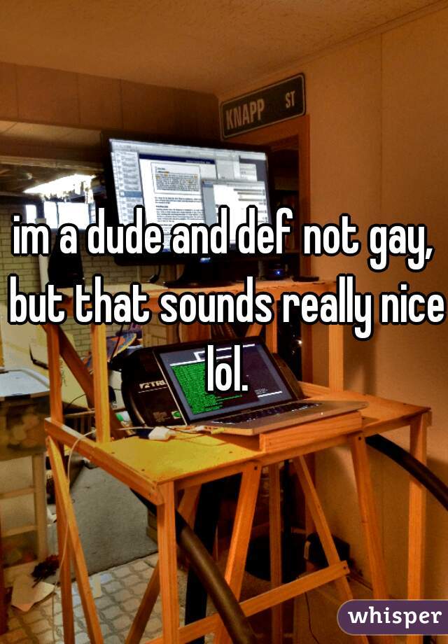 im a dude and def not gay, but that sounds really nice lol.