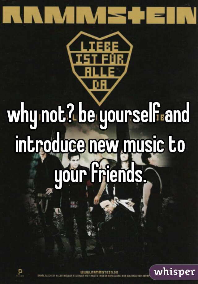 why not? be yourself and introduce new music to your friends.