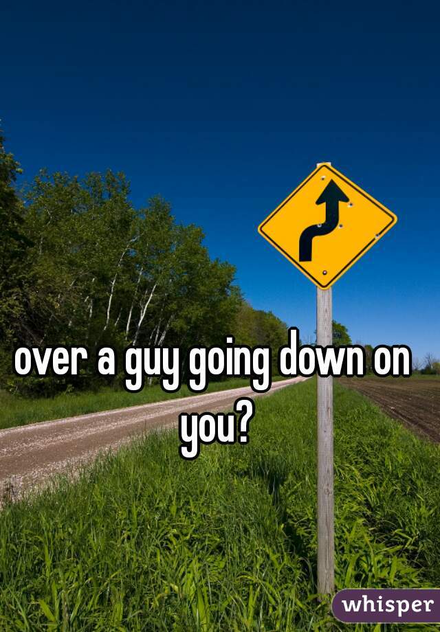 over a guy going down on you?