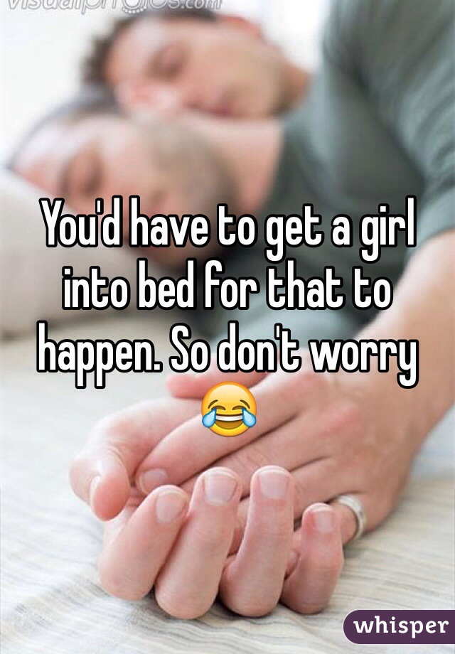 You'd have to get a girl into bed for that to happen. So don't worry 😂
