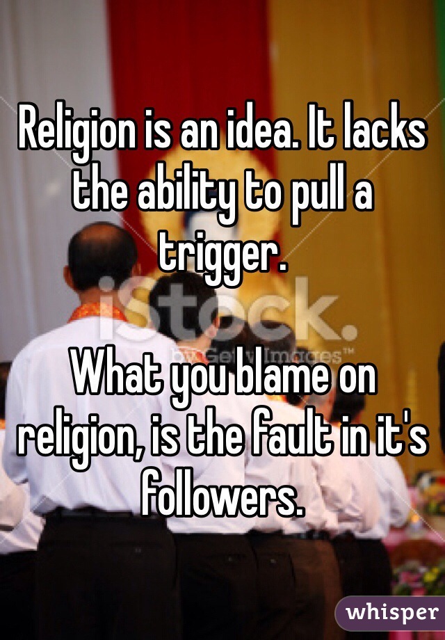 Religion is an idea. It lacks the ability to pull a trigger. 

What you blame on religion, is the fault in it's followers. 