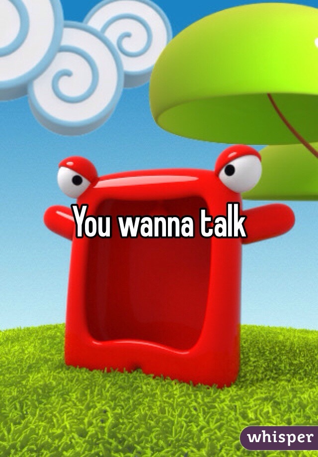 You wanna talk