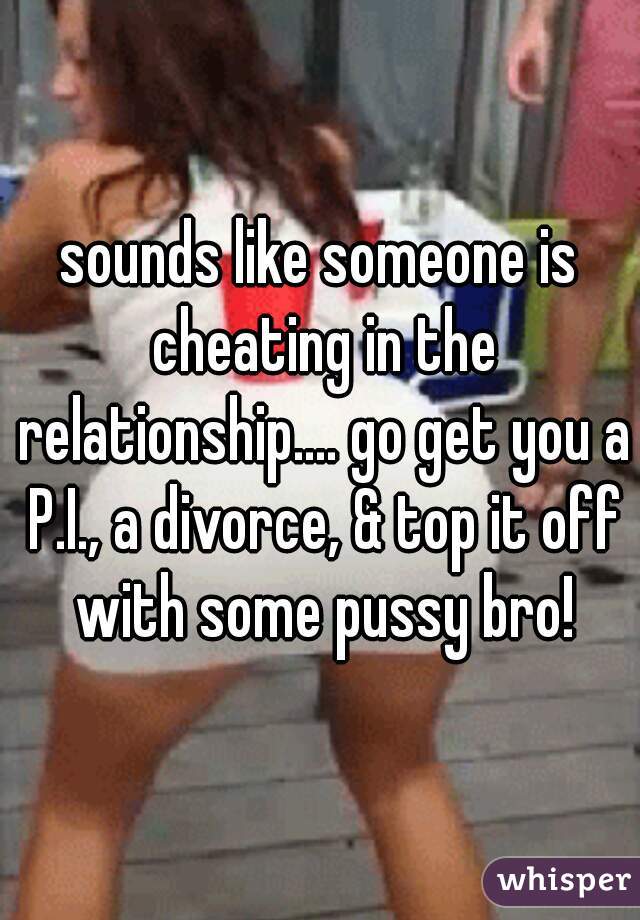 sounds like someone is cheating in the relationship.... go get you a P.I., a divorce, & top it off with some pussy bro!