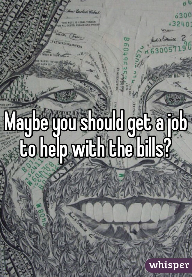 Maybe you should get a job to help with the bills?