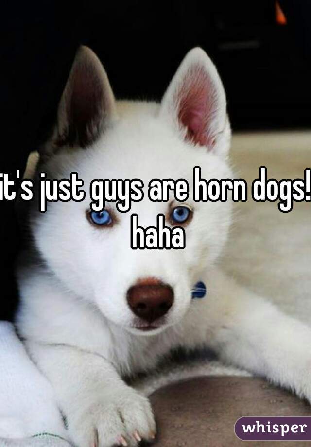 it's just guys are horn dogs! haha