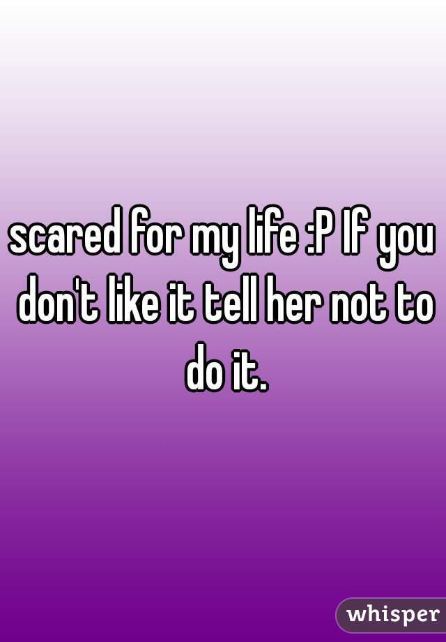 scared for my life :P If you don't like it tell her not to do it.