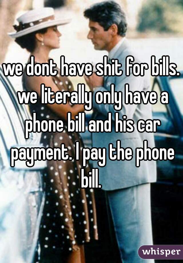 we dont have shit for bills. we literally only have a phone bill and his car payment. I pay the phone bill. 