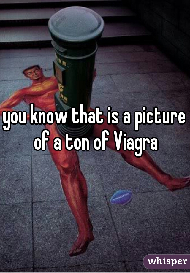 you know that is a picture of a ton of Viagra