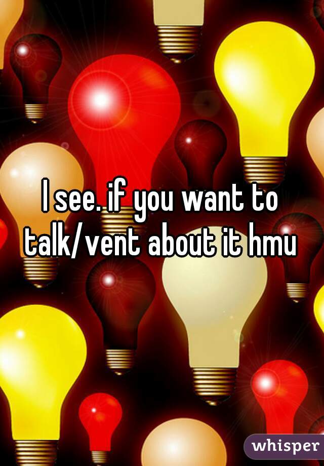 I see. if you want to talk/vent about it hmu 