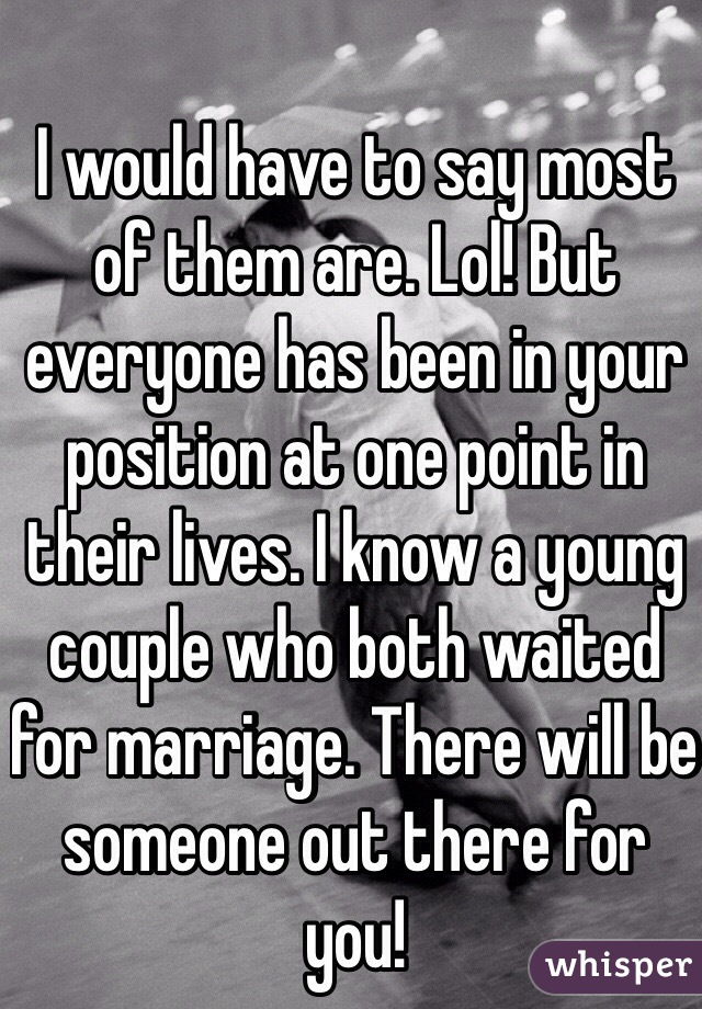 I would have to say most of them are. Lol! But everyone has been in your position at one point in their lives. I know a young couple who both waited for marriage. There will be someone out there for you!