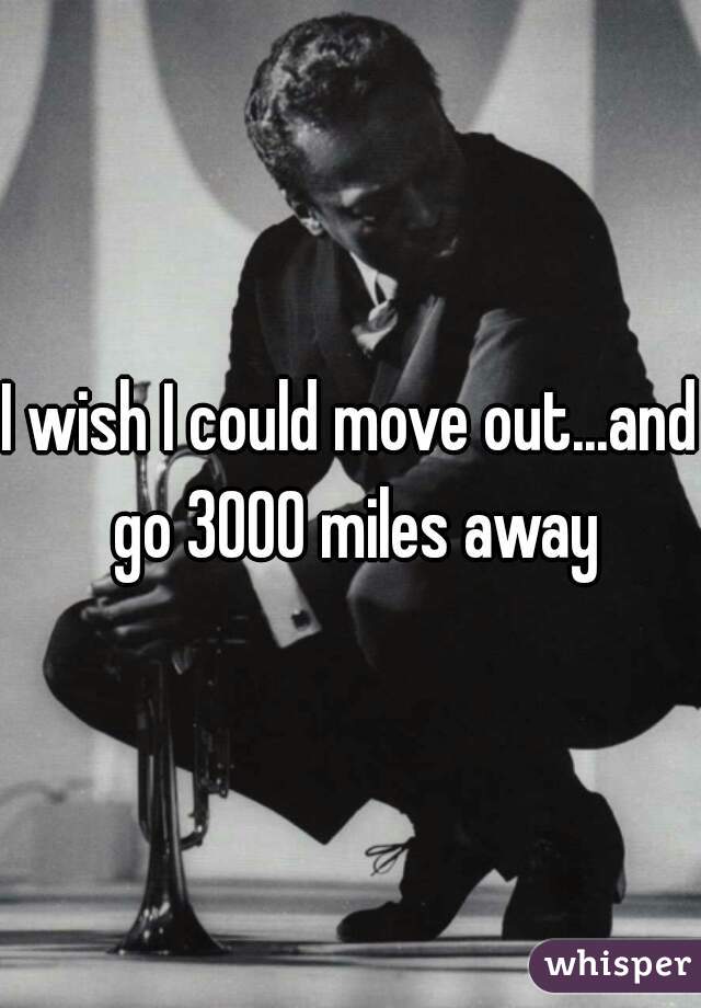 I wish I could move out...and go 3000 miles away