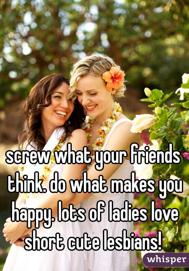 screw what your friends think. do what makes you happy. lots of ladies love short cute lesbians! 