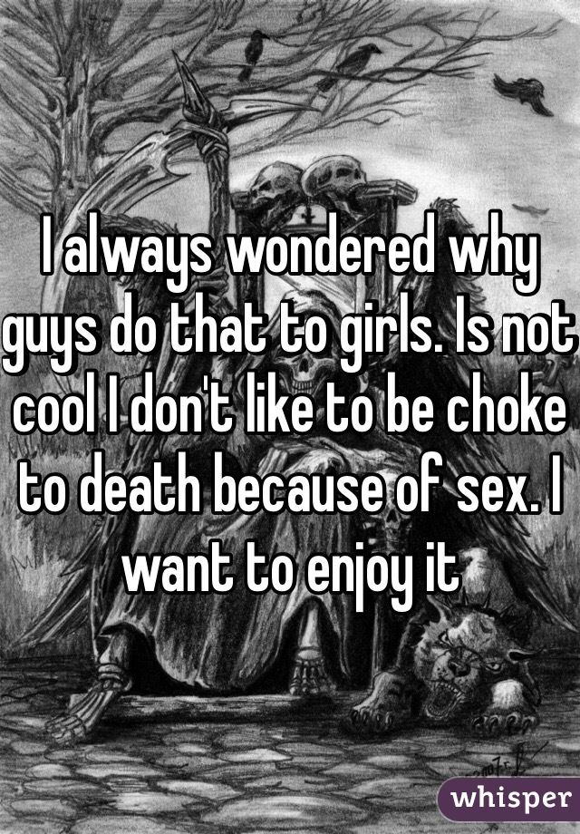 I always wondered why guys do that to girls. Is not cool I don't like to be choke to death because of sex. I want to enjoy it 