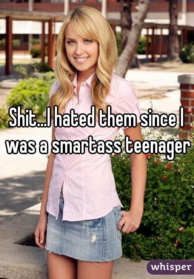 Shit...I hated them since I was a smartass teenager