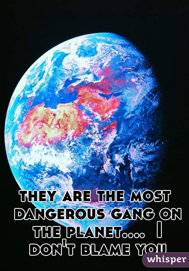 they are the most dangerous gang on the planet....  I don't blame you