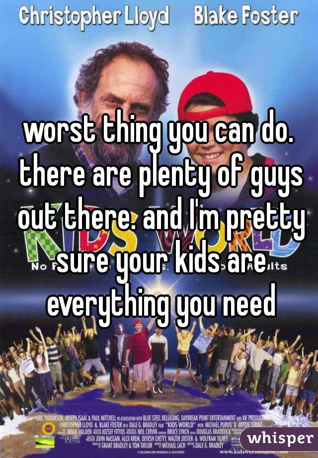 worst thing you can do. there are plenty of guys out there. and I'm pretty sure your kids are everything you need