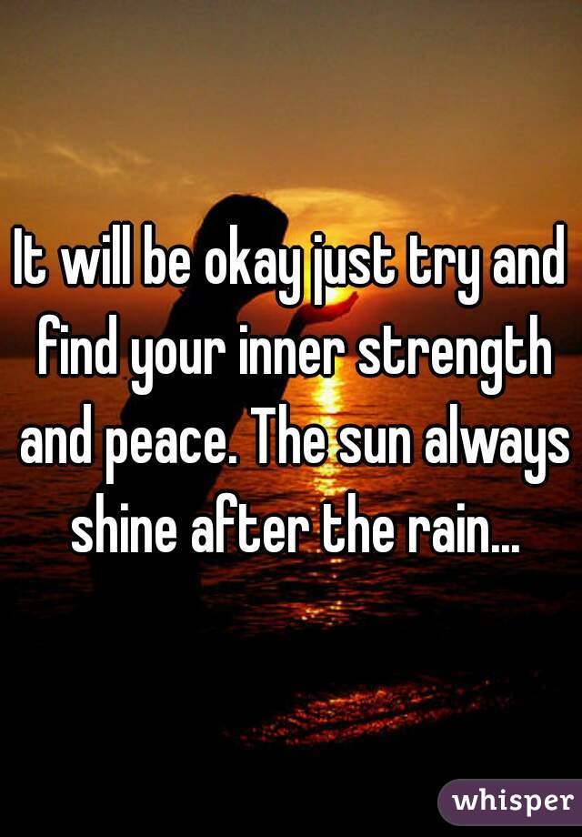 It will be okay just try and find your inner strength and peace. The sun always shine after the rain...