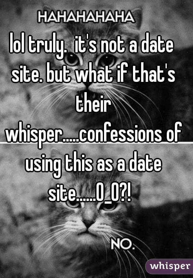 lol truly.  it's not a date site. but what if that's their whisper.....confessions of using this as a date site......0_0?!  