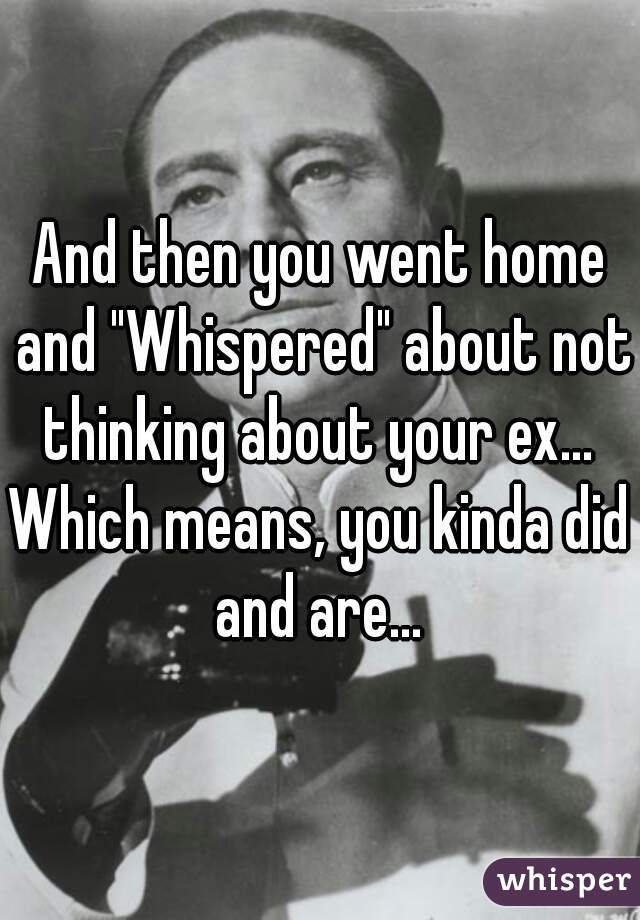 And then you went home and "Whispered" about not thinking about your ex... 

Which means, you kinda did and are... 