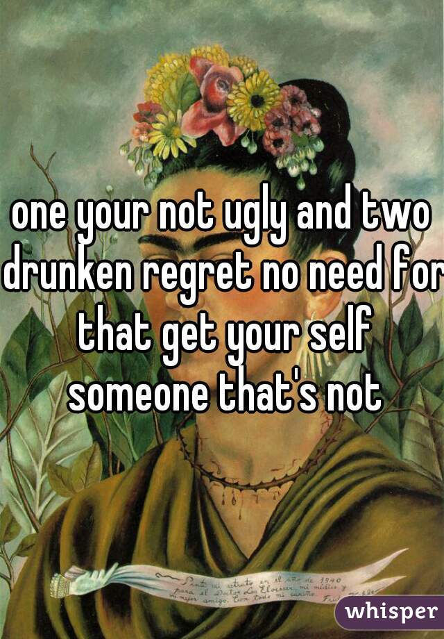 one your not ugly and two drunken regret no need for that get your self someone that's not