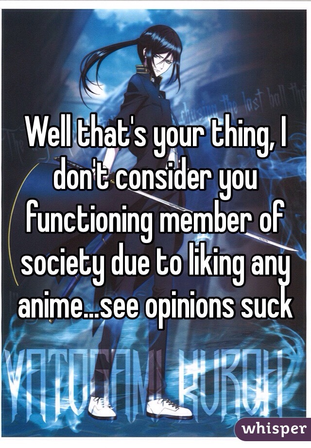 Well that's your thing, I don't consider you functioning member of society due to liking any anime...see opinions suck