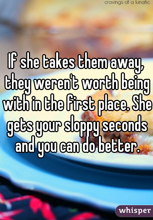 If she takes them away, they weren't worth being with in the first place. She gets your sloppy seconds and you can do better.