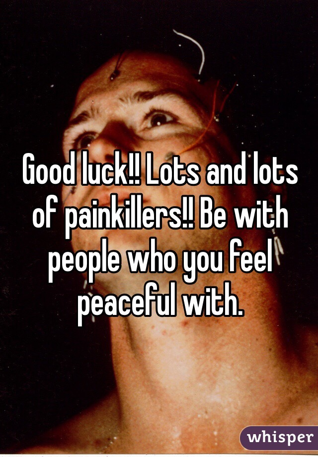 Good luck!! Lots and lots of painkillers!! Be with people who you feel peaceful with. 
