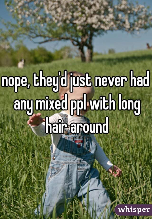 nope, they'd just never had any mixed ppl with long hair around