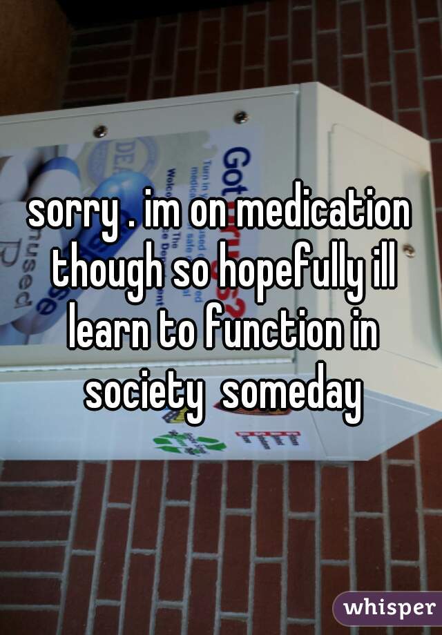sorry . im on medication though so hopefully ill learn to function in society  someday