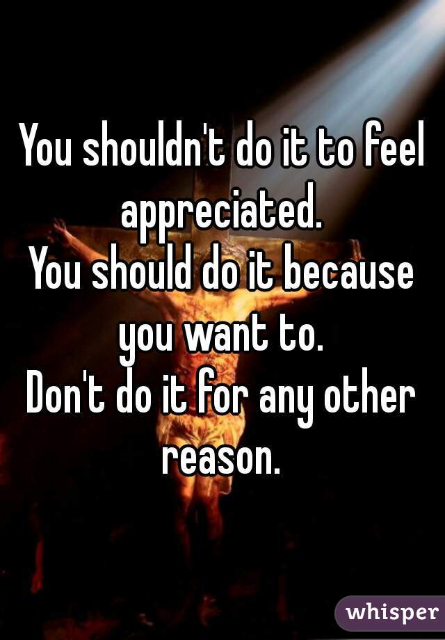You shouldn't do it to feel appreciated. 
You should do it because you want to. 
Don't do it for any other reason. 