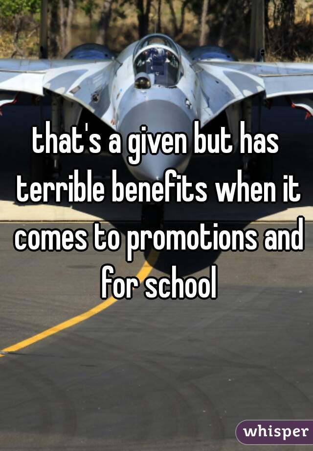 that's a given but has terrible benefits when it comes to promotions and for school