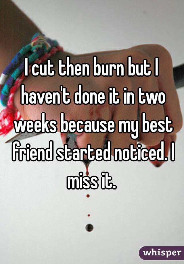 I cut then burn but I haven't done it in two weeks because my best friend started noticed. I miss it. 