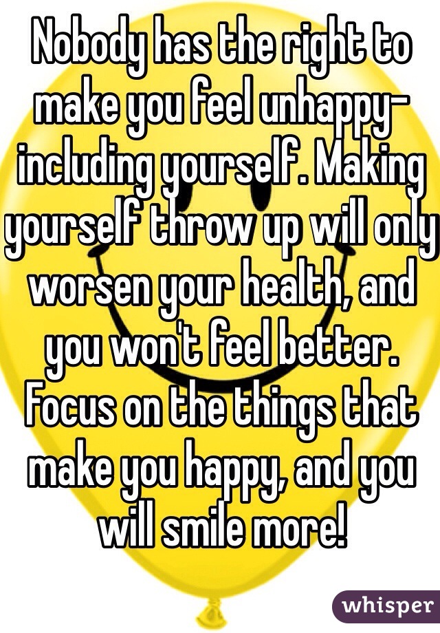 Nobody has the right to make you feel unhappy- including yourself. Making yourself throw up will only worsen your health, and you won't feel better. Focus on the things that make you happy, and you will smile more!