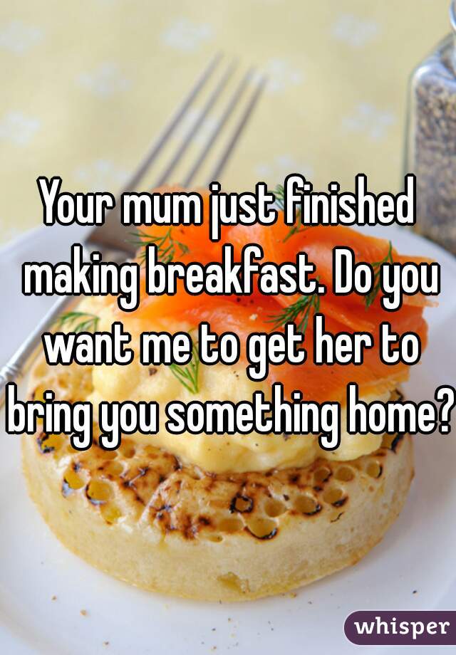 Your mum just finished making breakfast. Do you want me to get her to bring you something home?