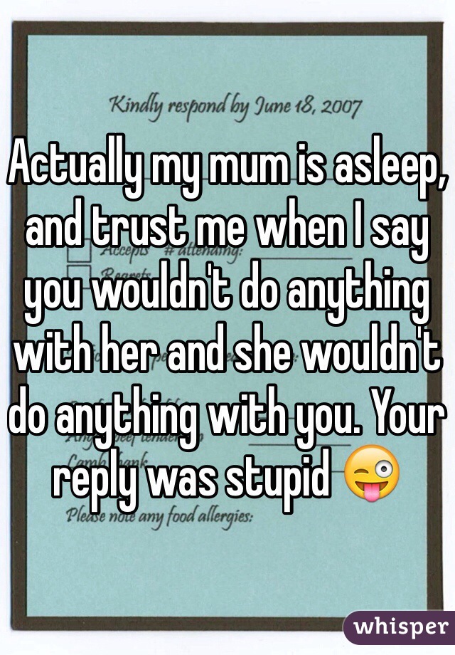 Actually my mum is asleep, and trust me when I say you wouldn't do anything with her and she wouldn't do anything with you. Your reply was stupid 😜