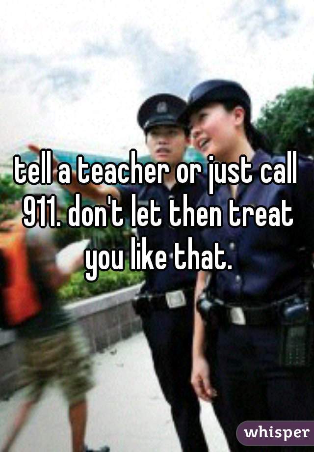 tell a teacher or just call 911. don't let then treat you like that.