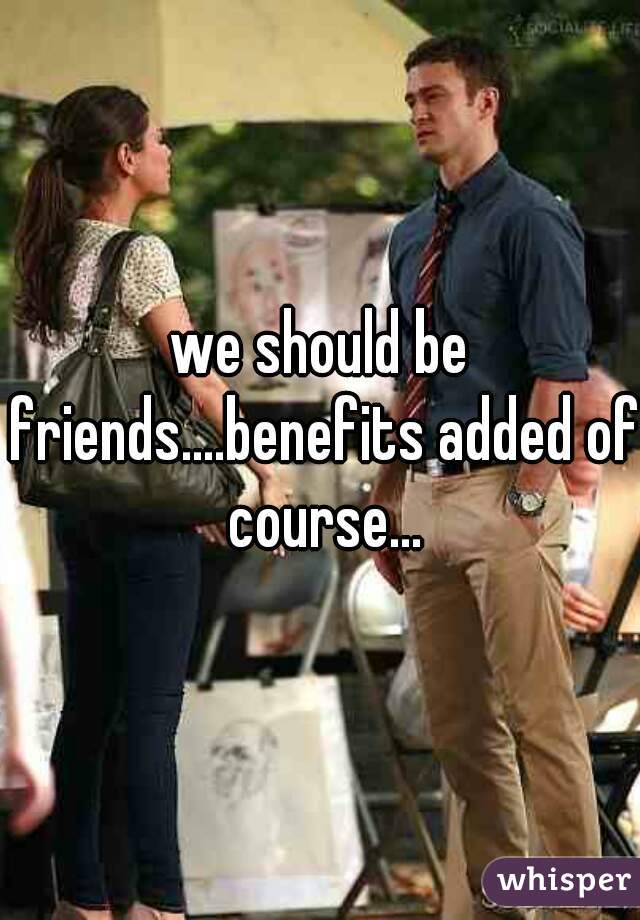 we should be friends....benefits added of course...