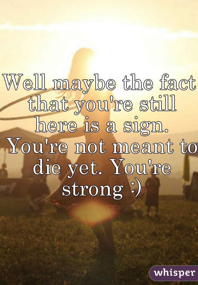 Well maybe the fact that you're still here is a sign. You're not meant to die yet. You're strong :)
