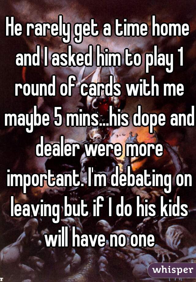 He rarely get a time home and I asked him to play 1 round of cards with me maybe 5 mins...his dope and dealer were more important. I'm debating on leaving but if I do his kids will have no one