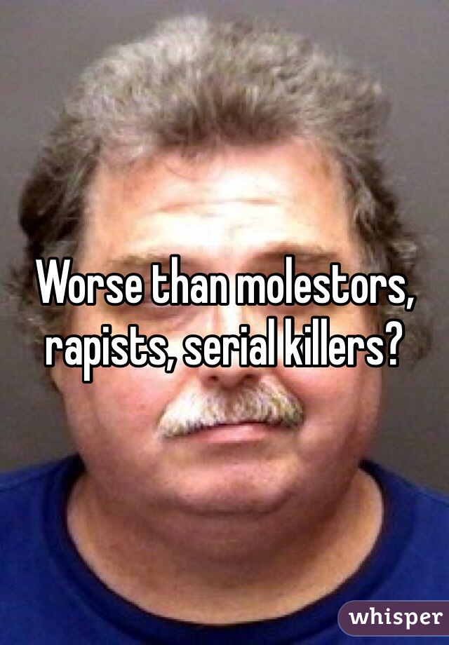 Worse than molestors, rapists, serial killers?