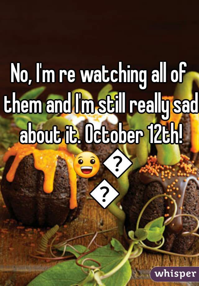 No, I'm re watching all of them and I'm still really sad about it. October 12th! 😀😄💀