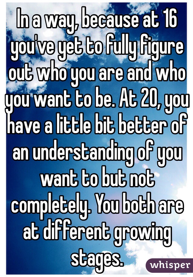 In a way, because at 16 you've yet to fully figure out who you are and who you want to be. At 20, you have a little bit better of an understanding of you want to but not completely. You both are at different growing stages. 