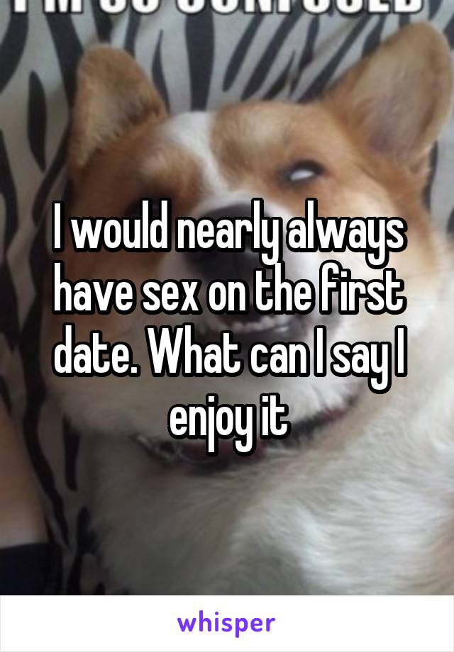 I would nearly always have sex on the first date. What can I say I enjoy it