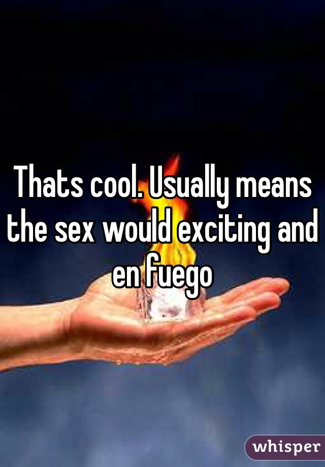 Thats cool. Usually means the sex would exciting and en fuego   