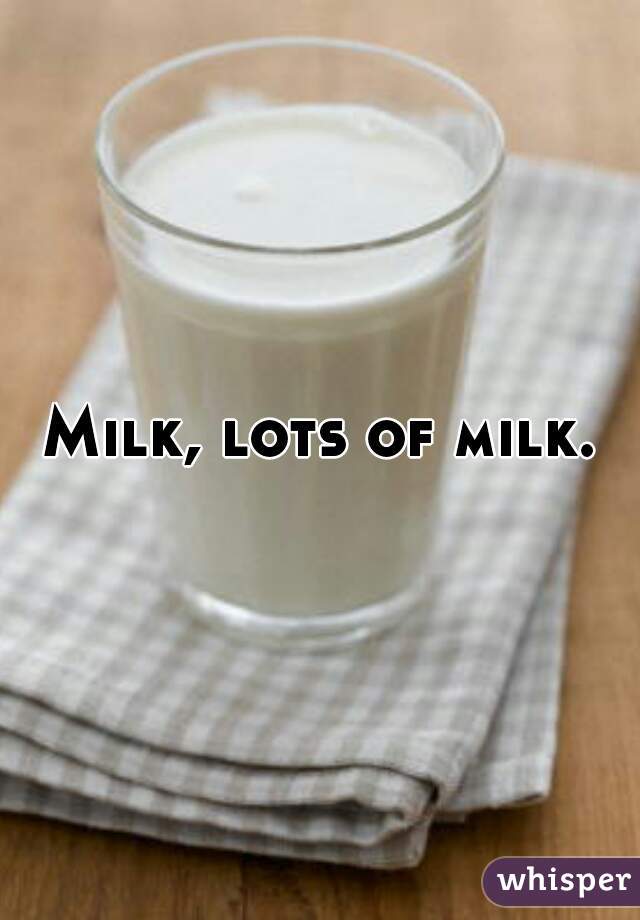 Milk, lots of milk.