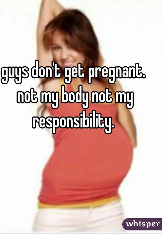 guys don't get pregnant. not my body not my responsibility. 