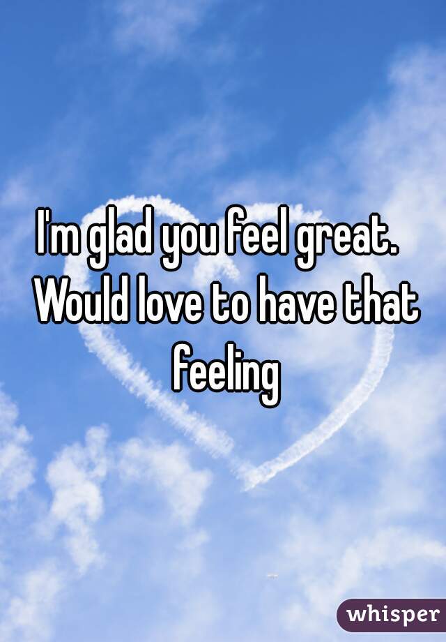I'm glad you feel great.  Would love to have that feeling
